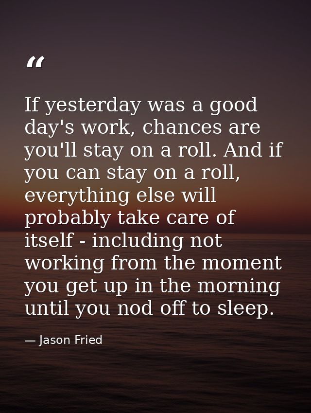 If yesterday was a good day's work, chances are you'll stay on a roll. And if you can stay on a roll, everything else wi — Jason Fried
