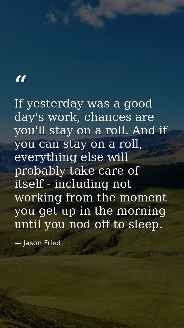 If yesterday was a good day's work, chances are you'll stay on a roll. And if you can stay on a roll, everything else wi — Jason Fried