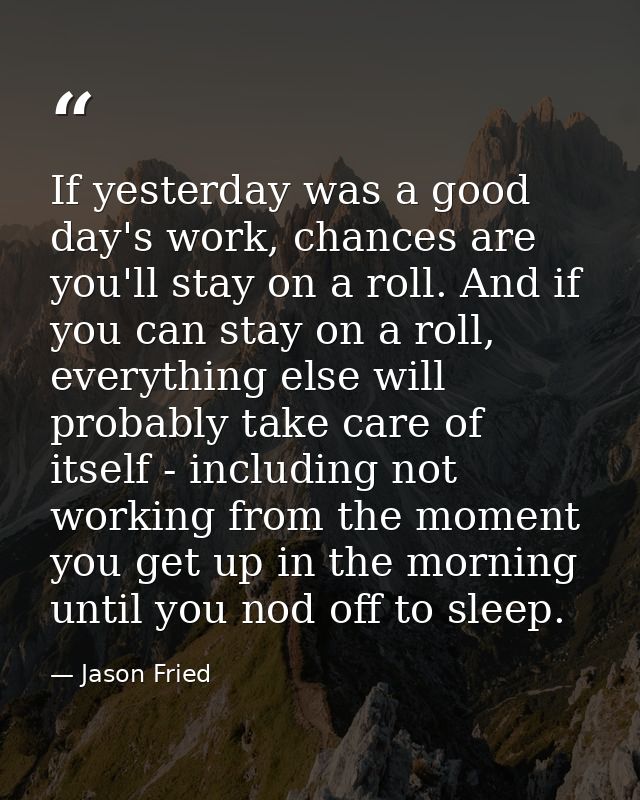 If yesterday was a good day's work, chances are you'll stay on a roll. And if you can stay on a roll, everything else wi — Jason Fried