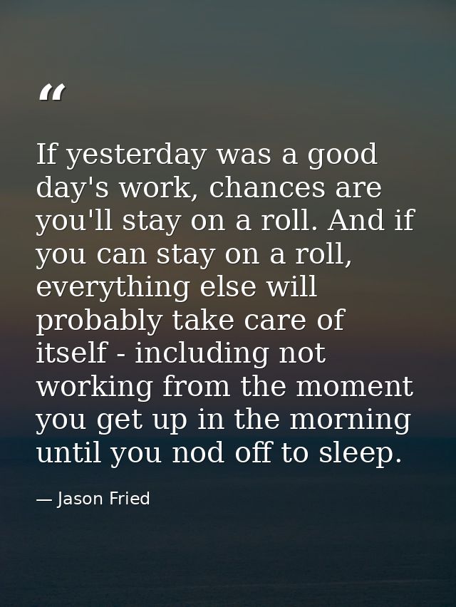 If yesterday was a good day's work, chances are you'll stay on a roll. And if you can stay on a roll, everything else wi — Jason Fried