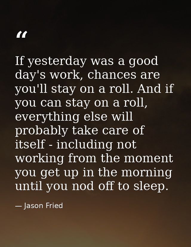 If yesterday was a good day's work, chances are you'll stay on a roll. And if you can stay on a roll, everything else wi — Jason Fried