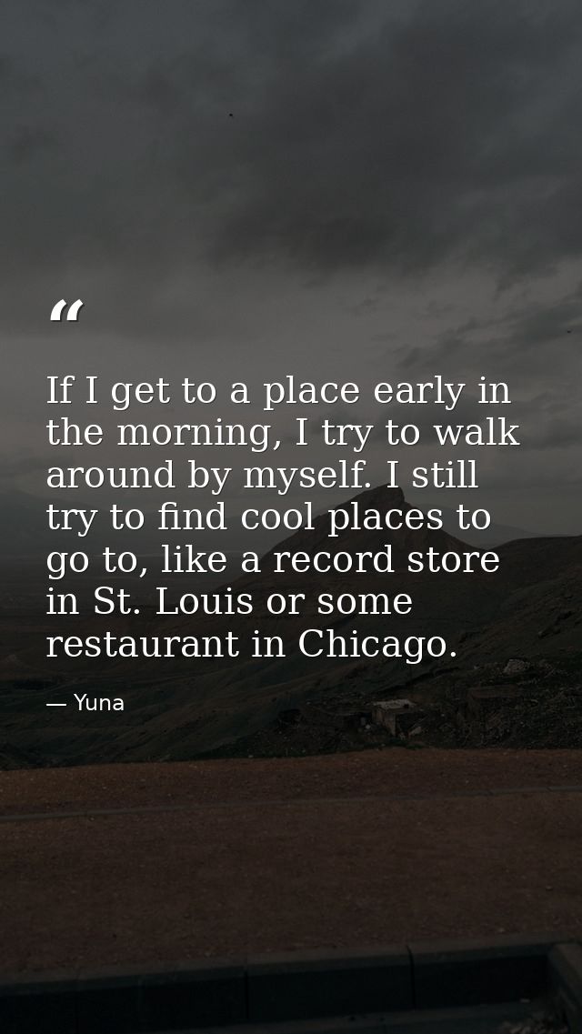 If I get to a place early in the morning, I try to walk around by myself. I still try to find cool places to go to, like — Yuna