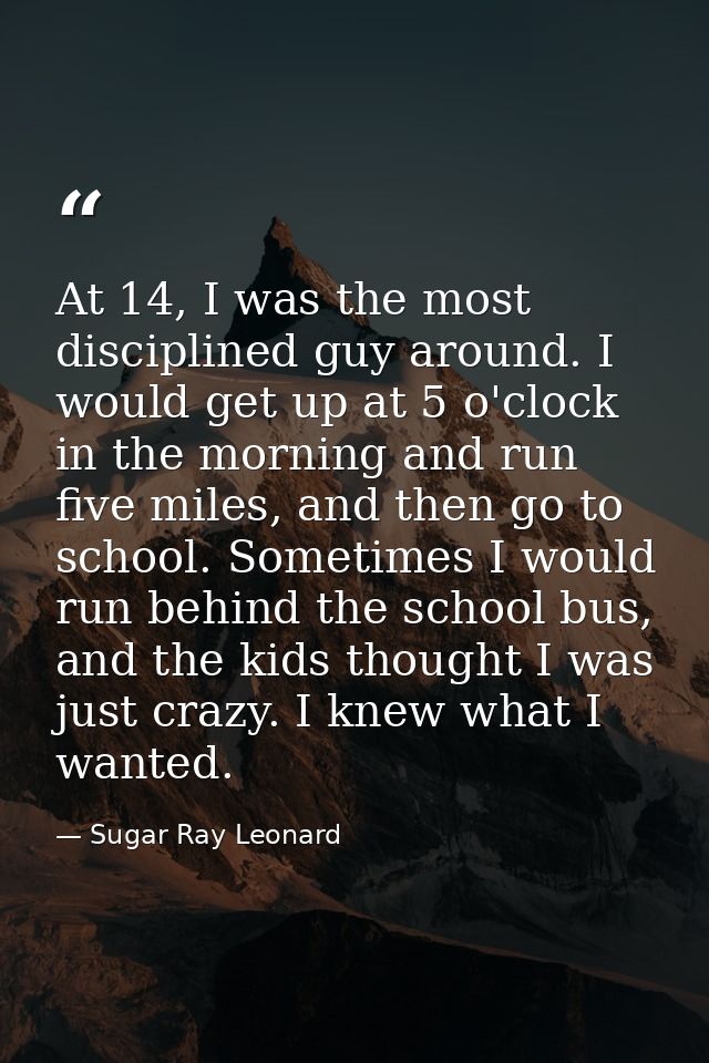 At 14, I was the most disciplined guy around. I would get up at 5 o'clock in the morning and run five miles, and then go — Sugar Ray Leonard