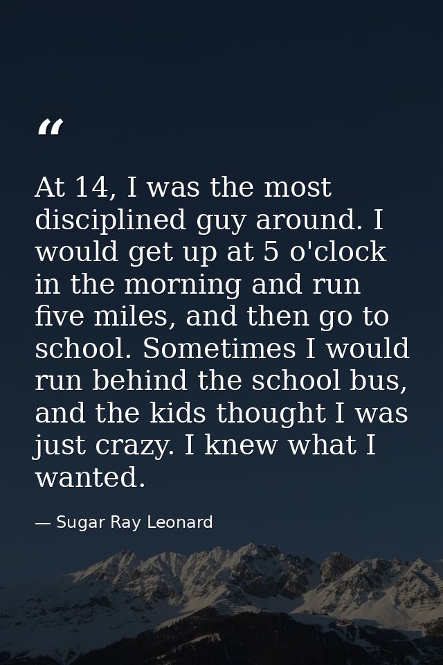 At 14, I was the most disciplined guy around. I would get up at 5 o'clock in the morning and run five miles, and then go — Sugar Ray Leonard