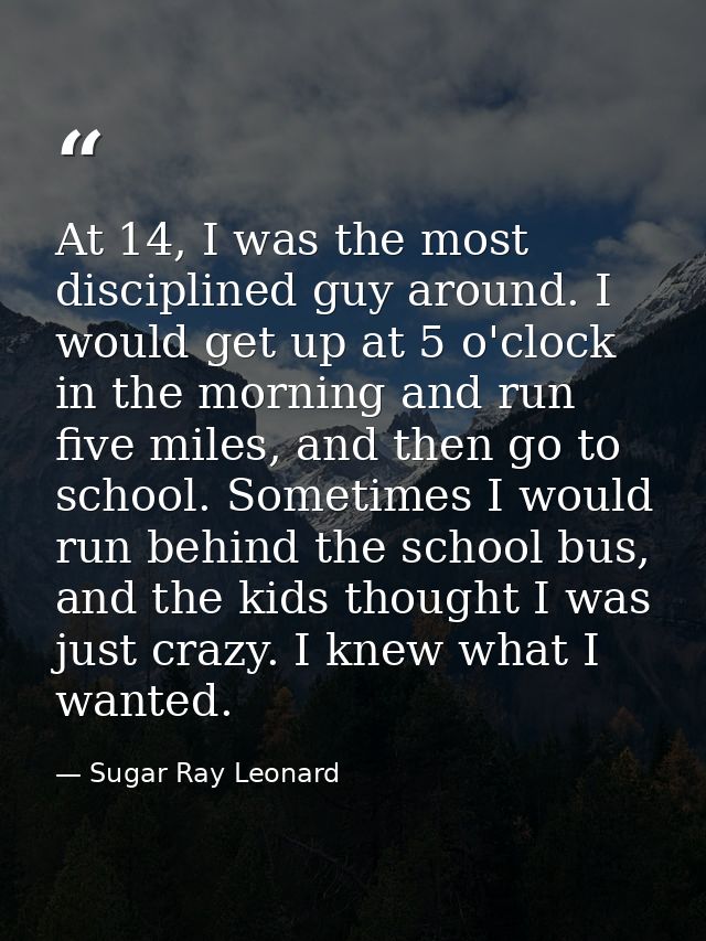 At 14, I was the most disciplined guy around. I would get up at 5 o'clock in the morning and run five miles, and then go — Sugar Ray Leonard