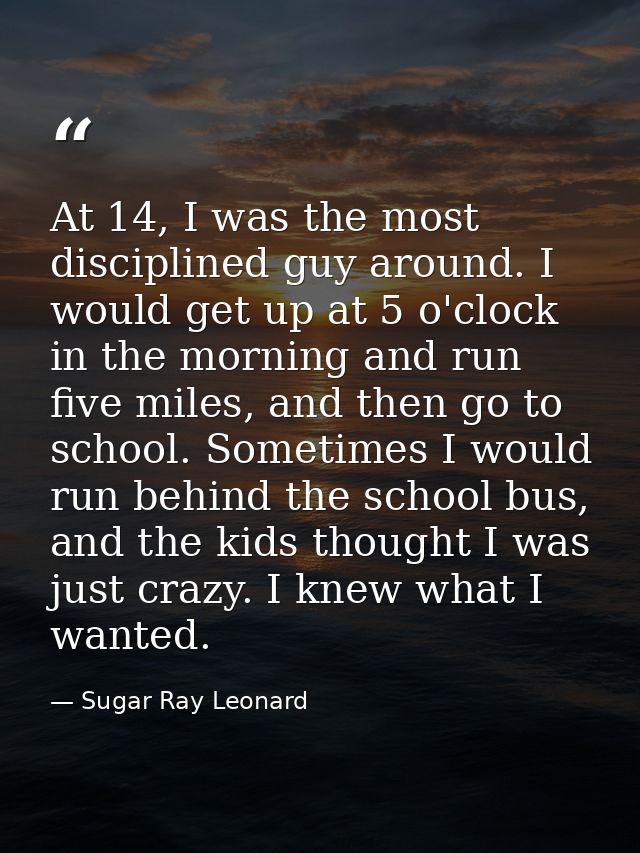 At 14, I was the most disciplined guy around. I would get up at 5 o'clock in the morning and run five miles, and then go — Sugar Ray Leonard