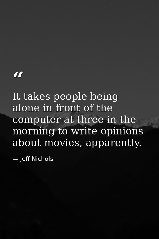 It takes people being alone in front of the computer at three in the morning to write opinions about movies, apparently. — Jeff Nichols