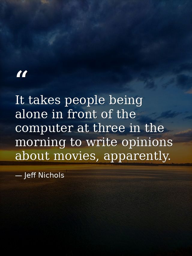 It takes people being alone in front of the computer at three in the morning to write opinions about movies, apparently. — Jeff Nichols