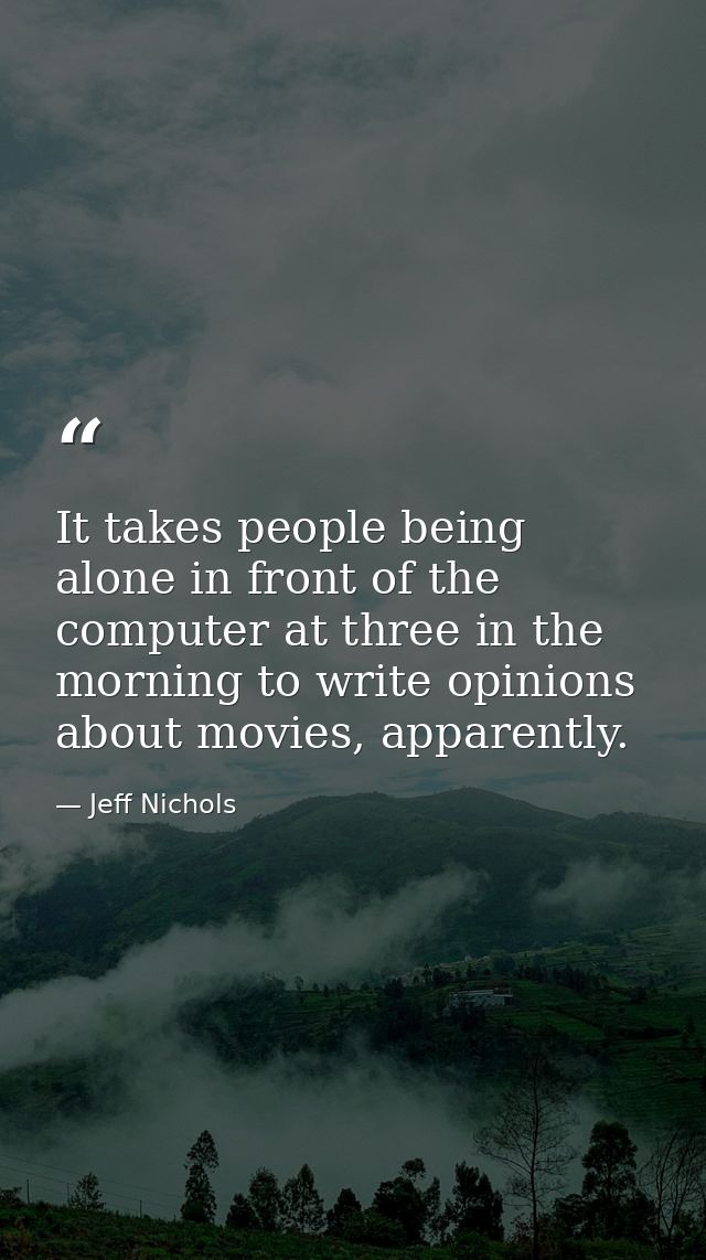 It takes people being alone in front of the computer at three in the morning to write opinions about movies, apparently. — Jeff Nichols