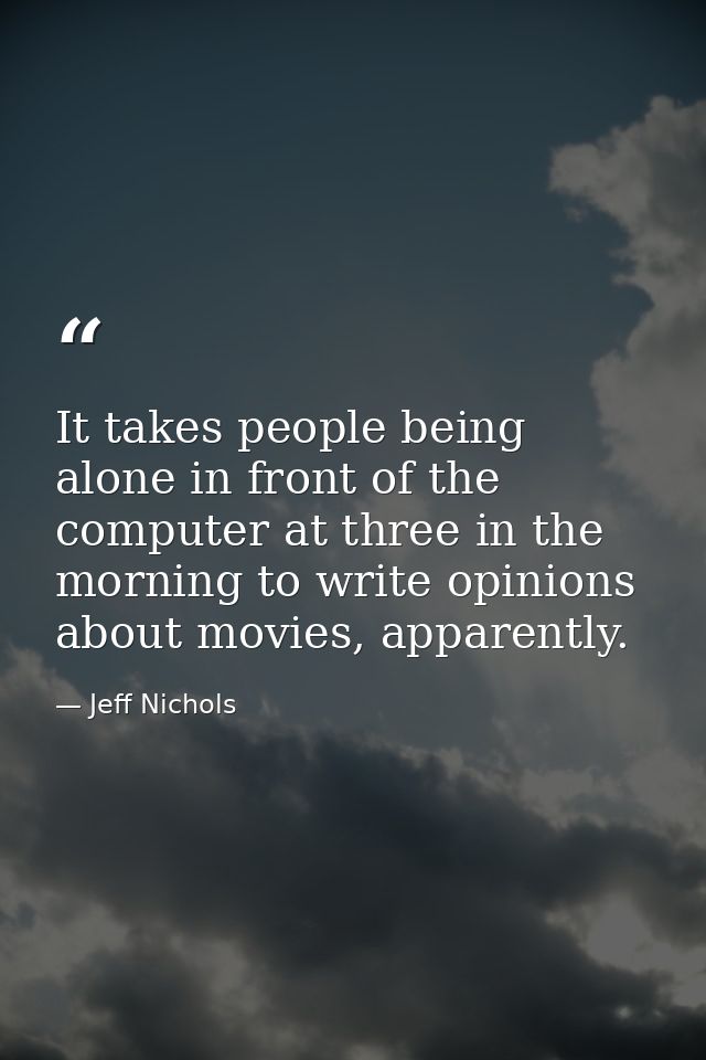 It takes people being alone in front of the computer at three in the morning to write opinions about movies, apparently. — Jeff Nichols