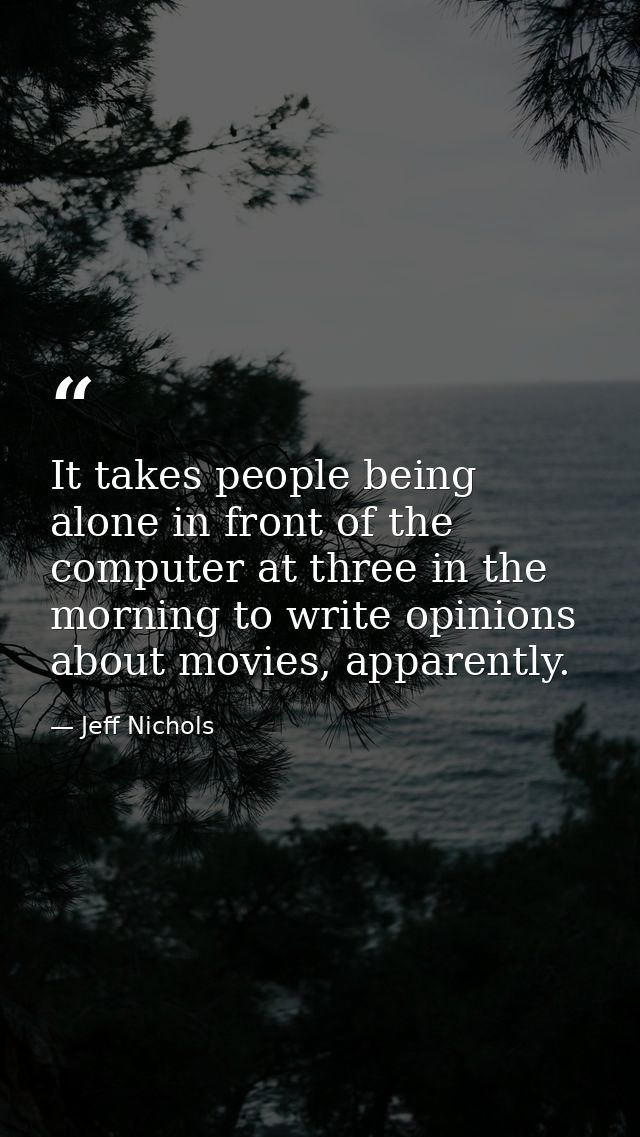 It takes people being alone in front of the computer at three in the morning to write opinions about movies, apparently. — Jeff Nichols
