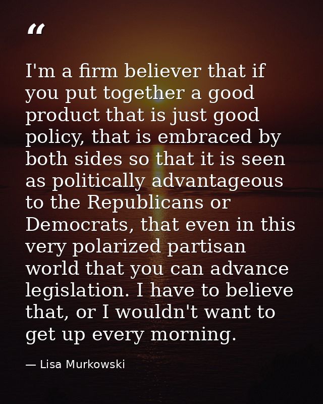 I'm a firm believer that if you put together a good product that is just good policy, that is embraced by both sides so  — Lisa Murkowski