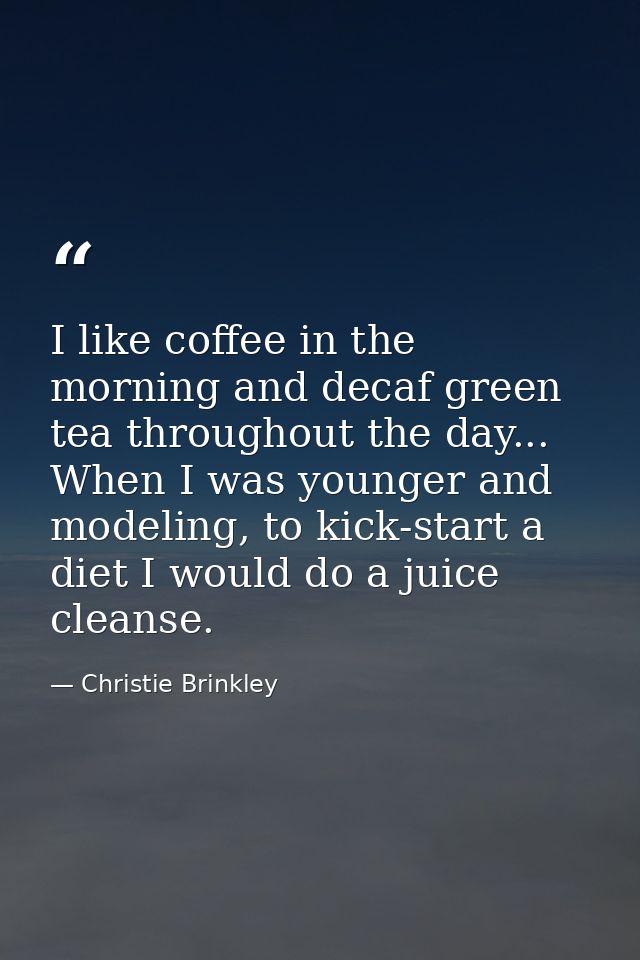 I like coffee in the morning and decaf green tea throughout the day... When I was younger and modeling, to kick-start a  — Christie Brinkley