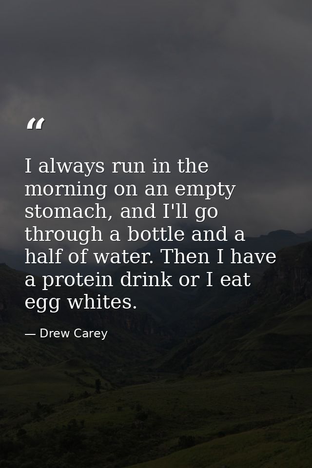 I always run in the morning on an empty stomach, and I'll go through a bottle and a half of water. Then I have a protein — Drew Carey