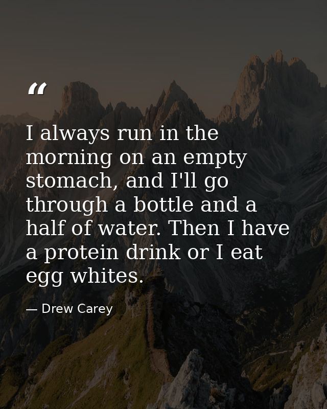 I always run in the morning on an empty stomach, and I'll go through a bottle and a half of water. Then I have a protein — Drew Carey