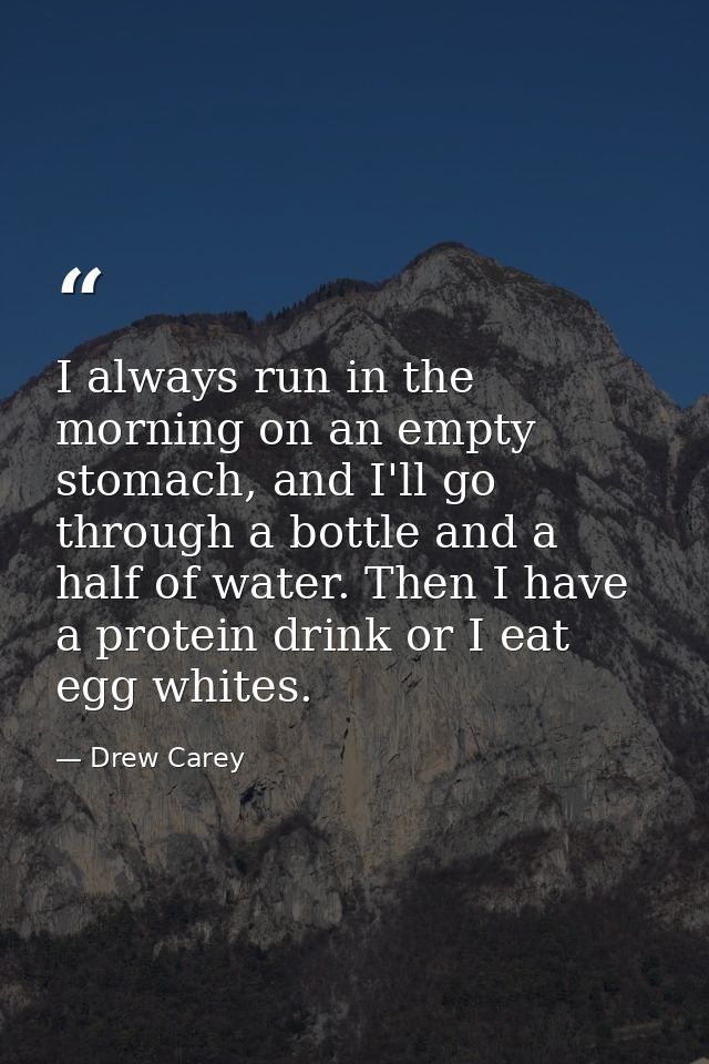 I always run in the morning on an empty stomach, and I'll go through a bottle and a half of water. Then I have a protein — Drew Carey