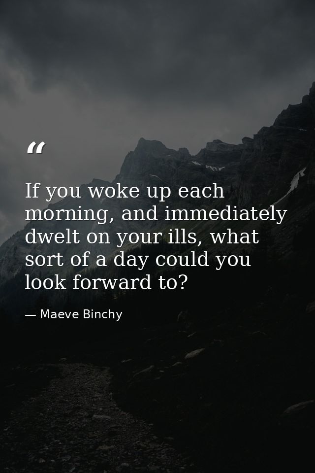 If you woke up each morning, and immediately dwelt on your ills, what sort of a day could you look forward to? — Maeve Binchy