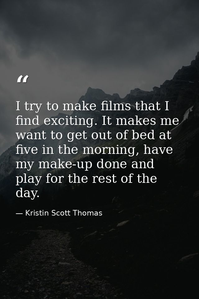 I try to make films that I find exciting. It makes me want to get out of bed at five in the morning, have my make-up don — Kristin Scott Thomas