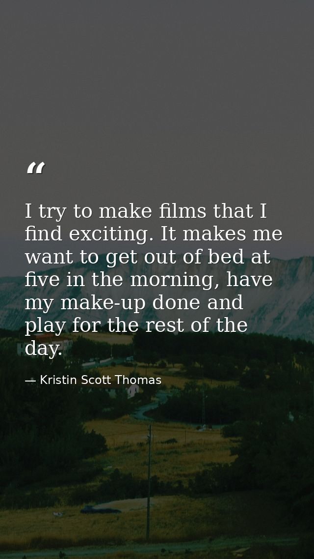 I try to make films that I find exciting. It makes me want to get out of bed at five in the morning, have my make-up don — Kristin Scott Thomas