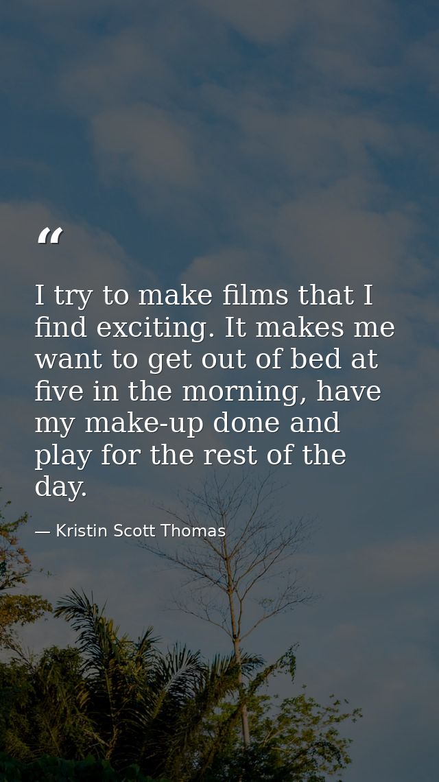 I try to make films that I find exciting. It makes me want to get out of bed at five in the morning, have my make-up don — Kristin Scott Thomas