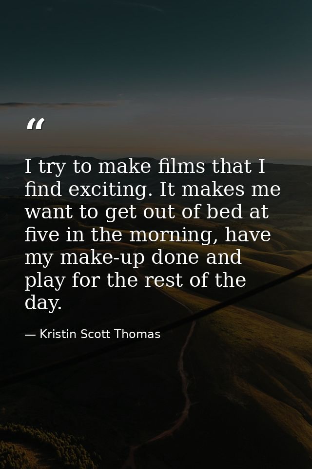 I try to make films that I find exciting. It makes me want to get out of bed at five in the morning, have my make-up don — Kristin Scott Thomas