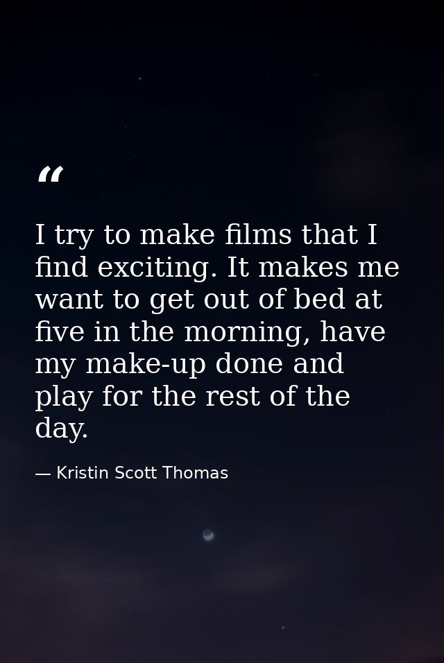 I try to make films that I find exciting. It makes me want to get out of bed at five in the morning, have my make-up don — Kristin Scott Thomas