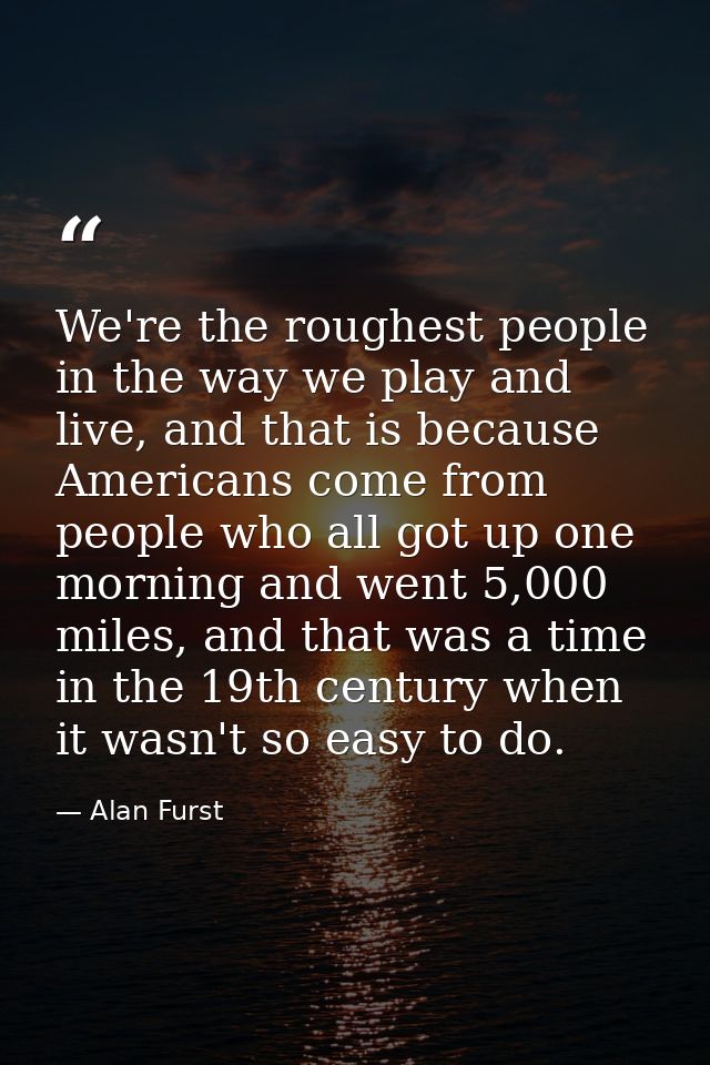 We're the roughest people in the way we play and live, and that is because Americans come from people who all got up one — Alan Furst