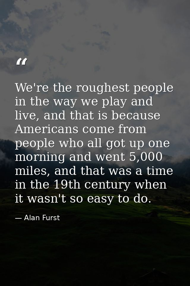 We're the roughest people in the way we play and live, and that is because Americans come from people who all got up one — Alan Furst