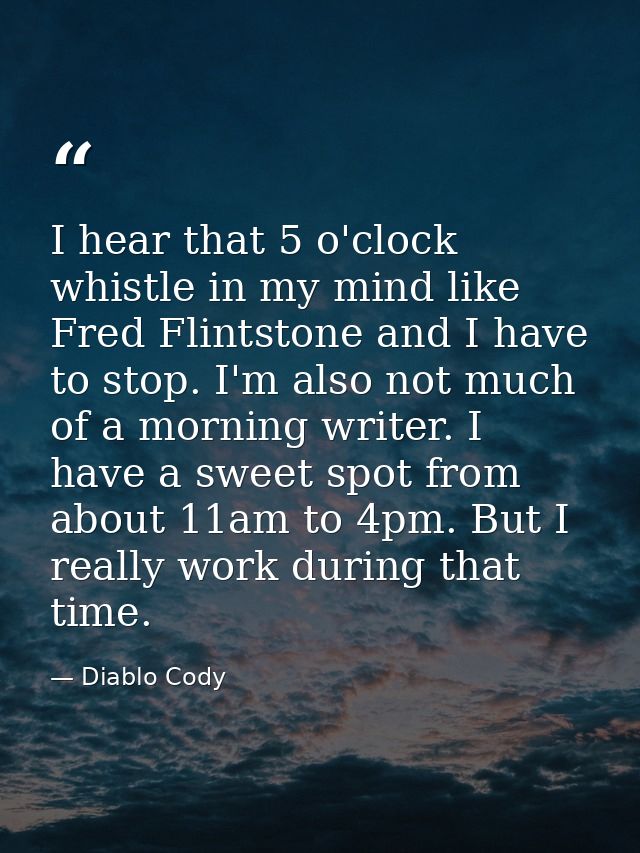 I hear that 5 o'clock whistle in my mind like Fred Flintstone and I have to stop. I'm also not much of a morning writer. — Diablo Cody
