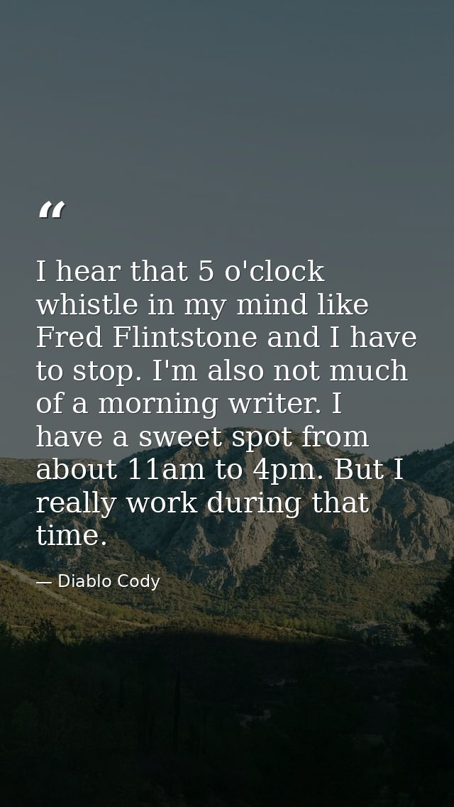 I hear that 5 o'clock whistle in my mind like Fred Flintstone and I have to stop. I'm also not much of a morning writer. — Diablo Cody