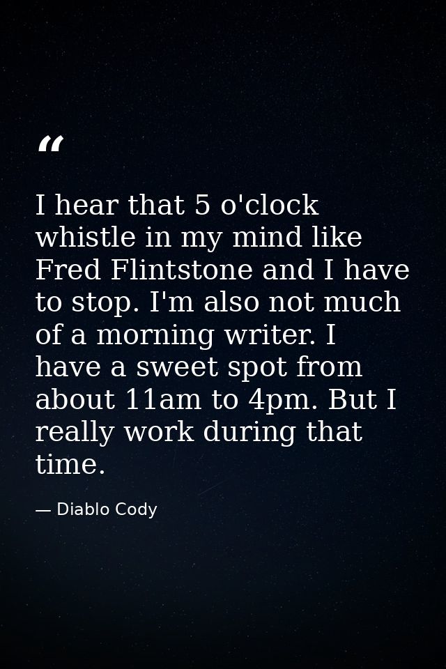 I hear that 5 o'clock whistle in my mind like Fred Flintstone and I have to stop. I'm also not much of a morning writer. — Diablo Cody