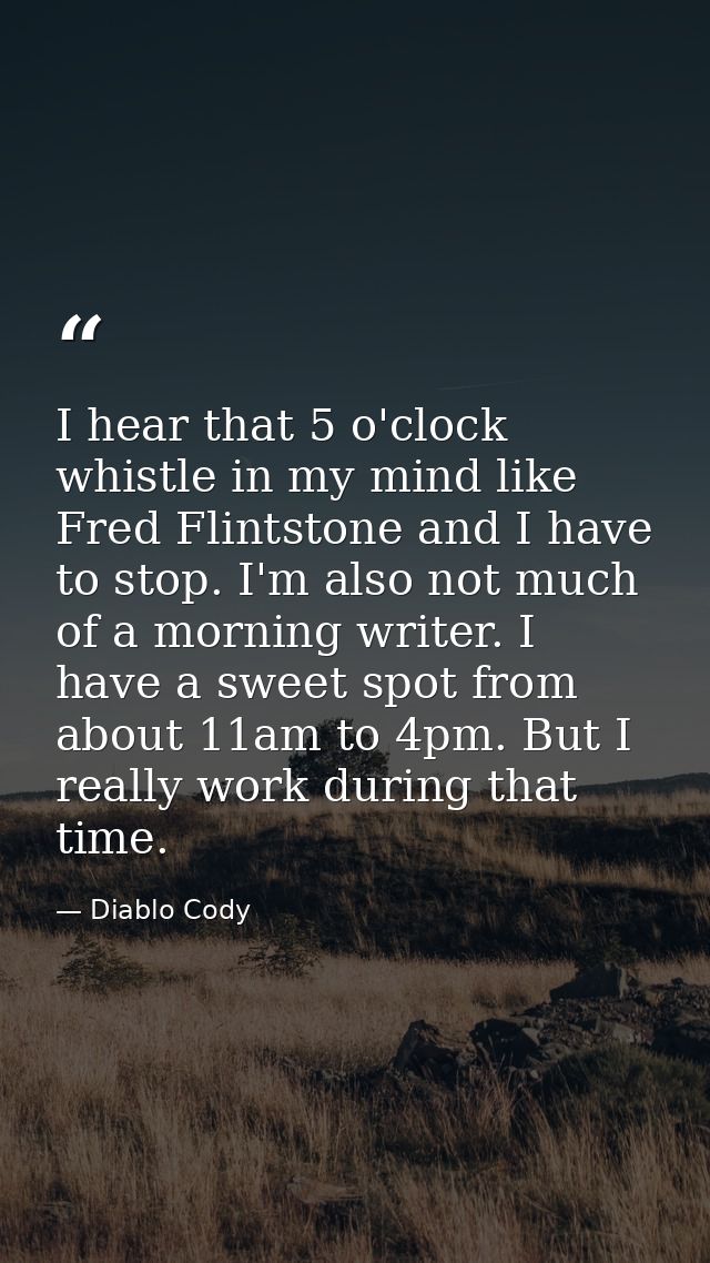 I hear that 5 o'clock whistle in my mind like Fred Flintstone and I have to stop. I'm also not much of a morning writer. — Diablo Cody