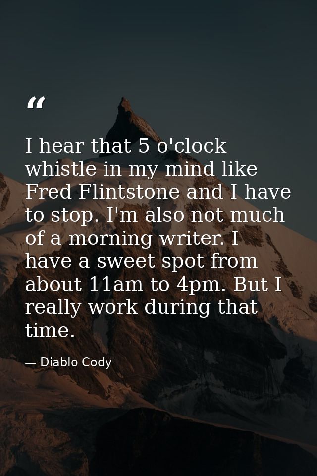 I hear that 5 o'clock whistle in my mind like Fred Flintstone and I have to stop. I'm also not much of a morning writer. — Diablo Cody