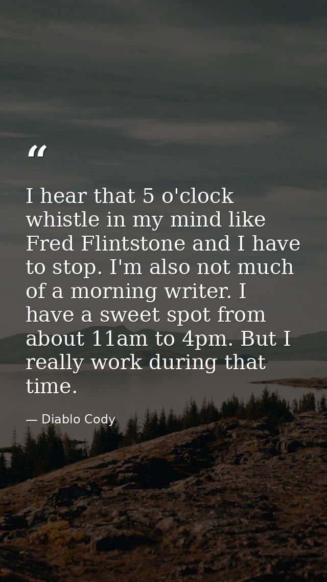 I hear that 5 o'clock whistle in my mind like Fred Flintstone and I have to stop. I'm also not much of a morning writer. — Diablo Cody