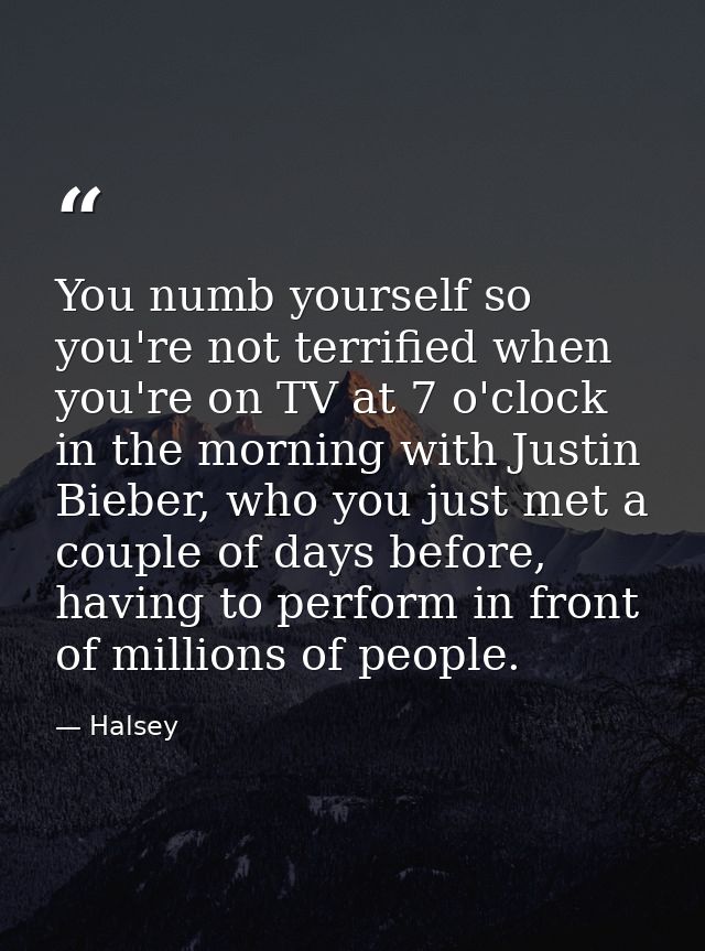 You numb yourself so you're not terrified when you're on TV at 7 o'clock in the morning with Justin Bieber, who you just — Halsey
