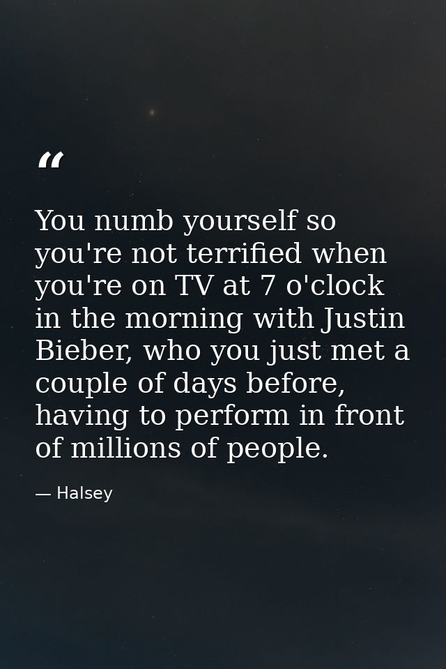 You numb yourself so you're not terrified when you're on TV at 7 o'clock in the morning with Justin Bieber, who you just — Halsey