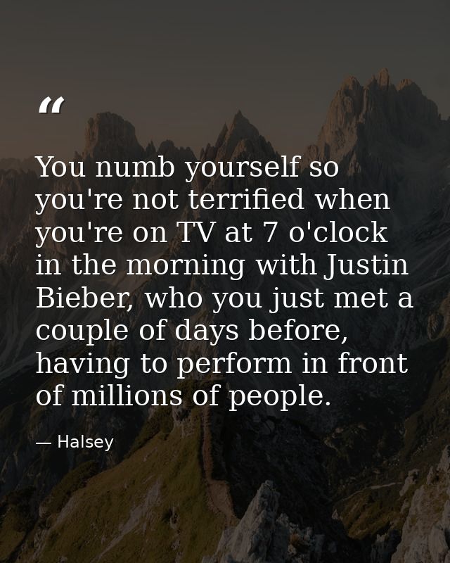 You numb yourself so you're not terrified when you're on TV at 7 o'clock in the morning with Justin Bieber, who you just — Halsey
