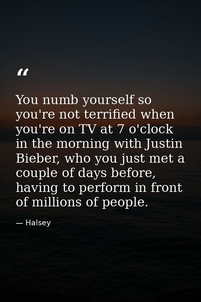 You numb yourself so you're not terrified when you're on TV at 7 o'clock in the morning with Justin Bieber, who you just — Halsey