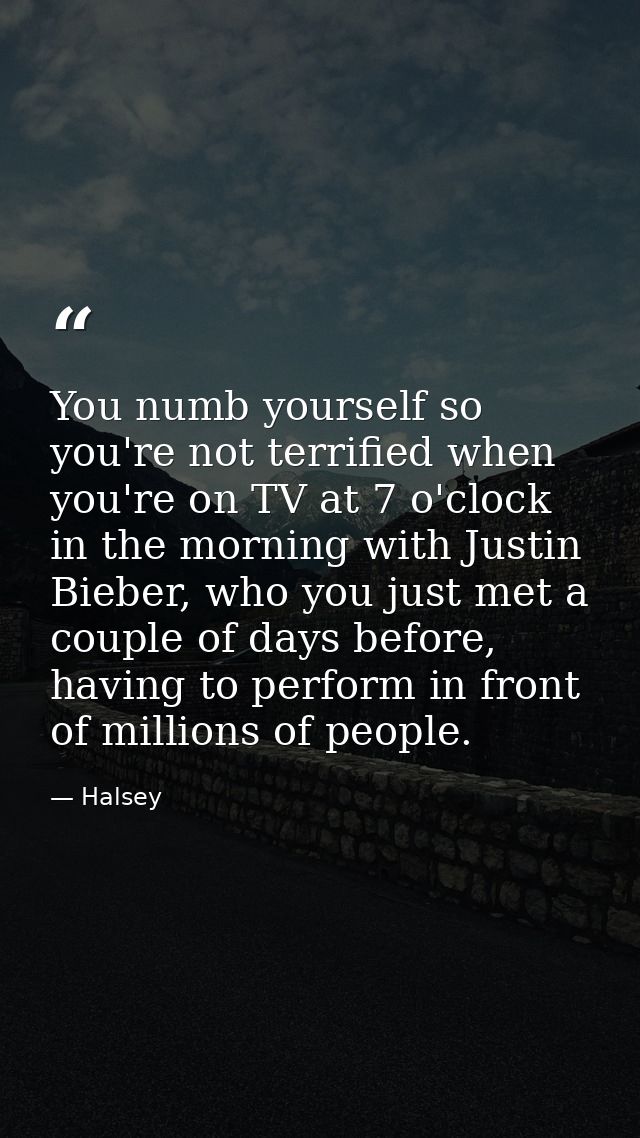 You numb yourself so you're not terrified when you're on TV at 7 o'clock in the morning with Justin Bieber, who you just — Halsey