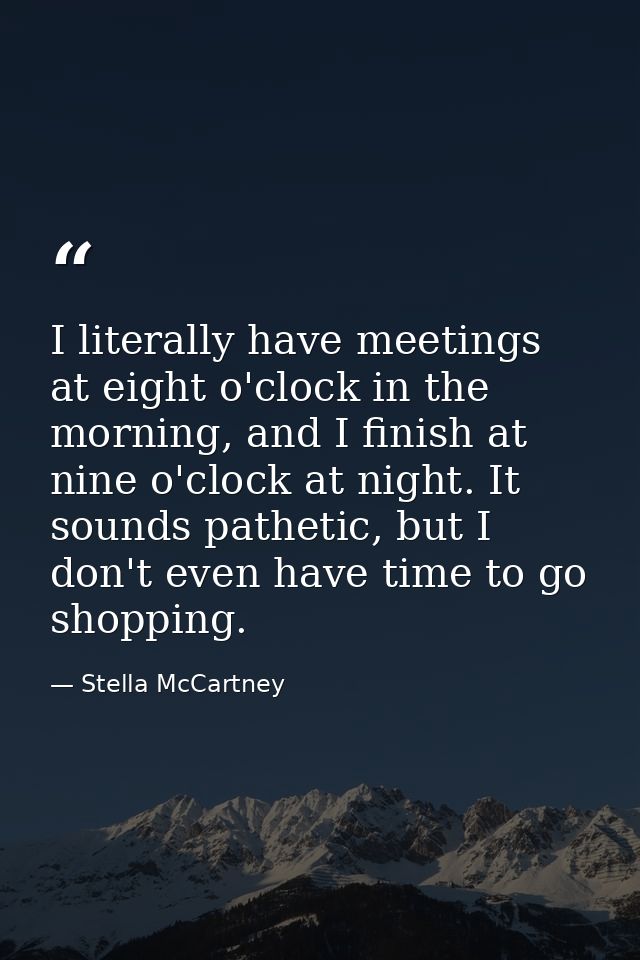 I literally have meetings at eight o'clock in the morning, and I finish at nine o'clock at night. It sounds pathetic, bu — Stella McCartney