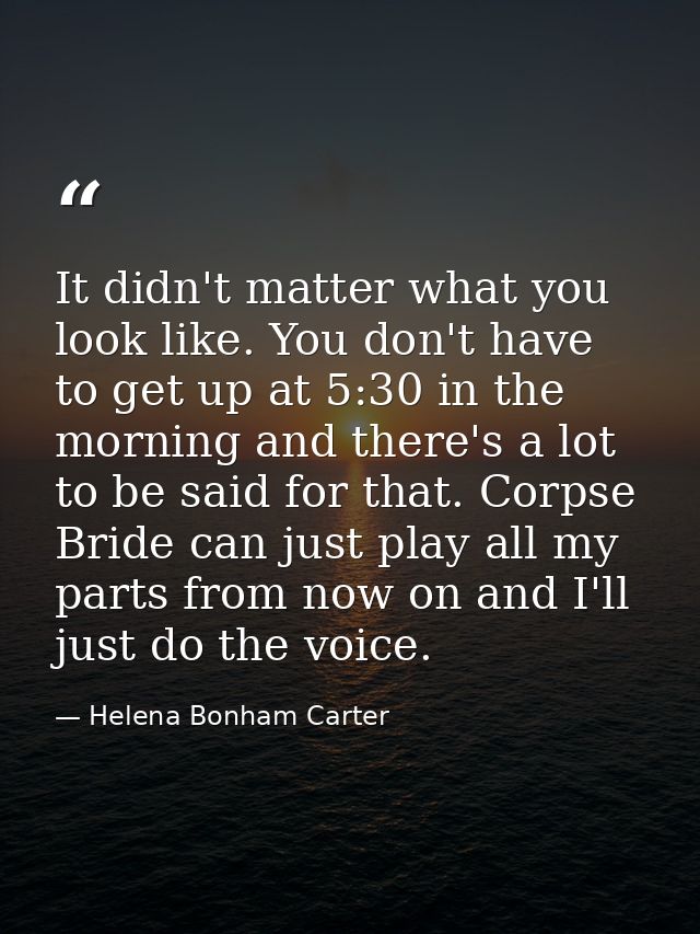 It didn't matter what you look like. You don't have to get up at 5:30 in the morning and there's a lot to be said for th — Helena Bonham Carter