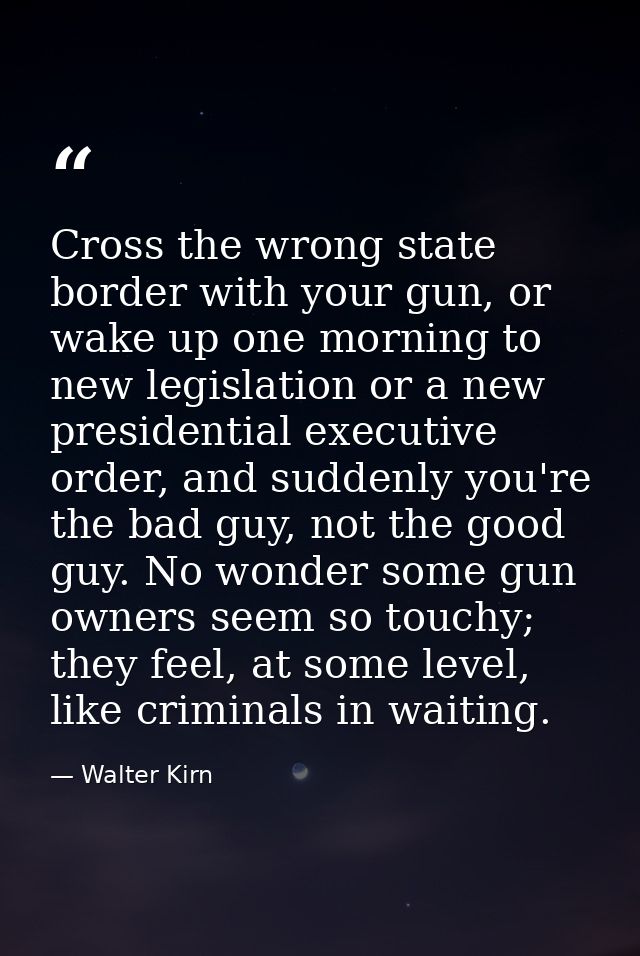 Cross the wrong state border with your gun, or wake up one morning to new legislation or a new presidential executive or — Walter Kirn