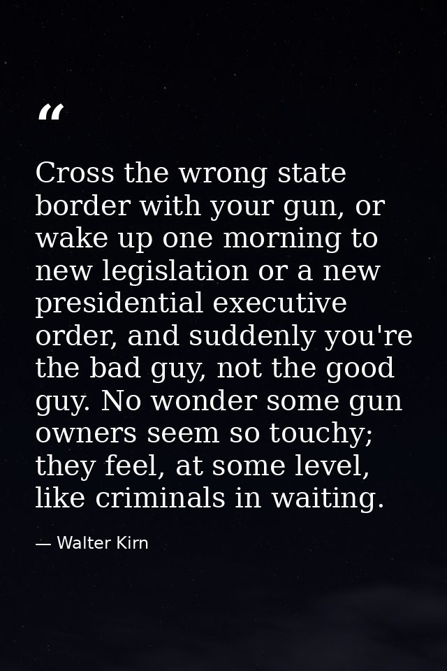 Cross the wrong state border with your gun, or wake up one morning to new legislation or a new presidential executive or — Walter Kirn