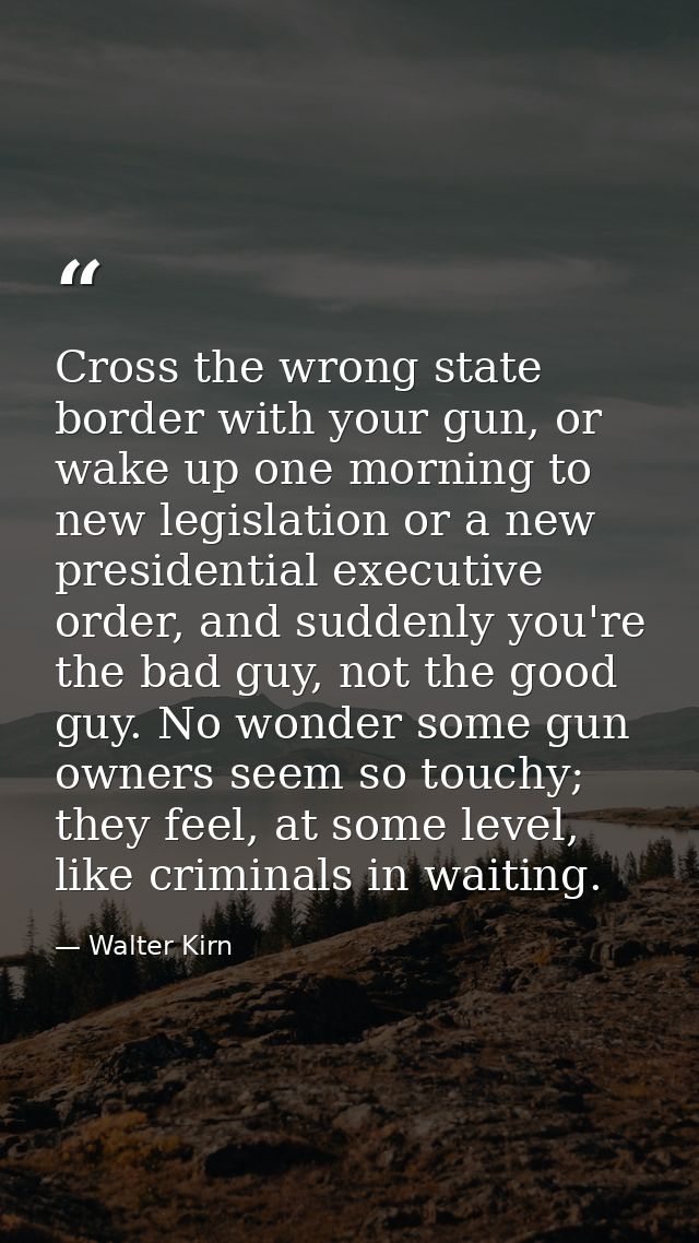 Cross the wrong state border with your gun, or wake up one morning to new legislation or a new presidential executive or — Walter Kirn