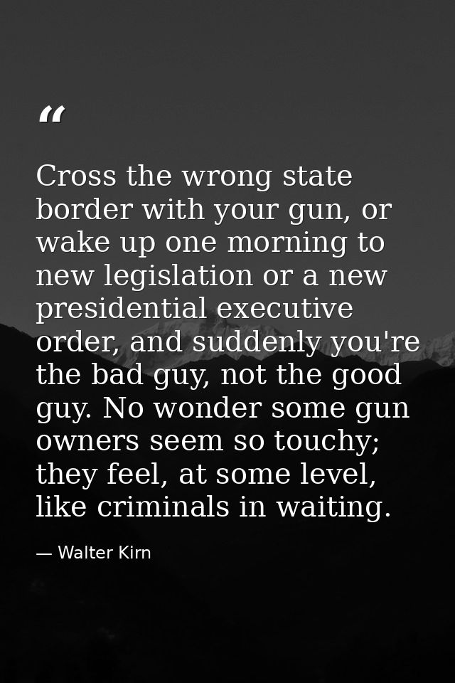 Cross the wrong state border with your gun, or wake up one morning to new legislation or a new presidential executive or — Walter Kirn