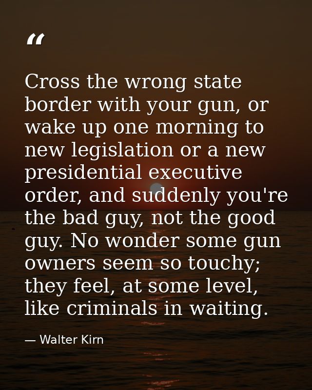 Cross the wrong state border with your gun, or wake up one morning to new legislation or a new presidential executive or — Walter Kirn