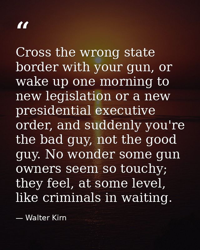 Cross the wrong state border with your gun, or wake up one morning to new legislation or a new presidential executive or — Walter Kirn