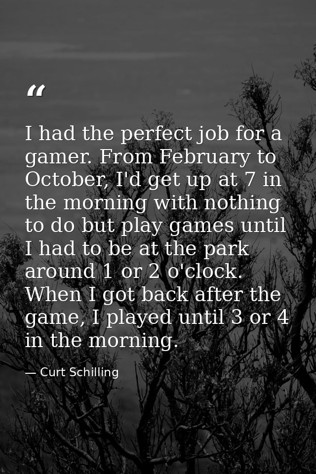 I had the perfect job for a gamer. From February to October, I'd get up at 7 in the morning with nothing to do but play  — Curt Schilling