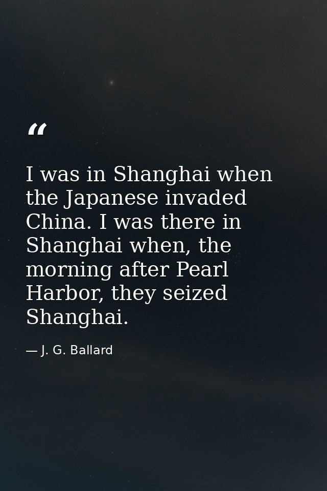 I was in Shanghai when the Japanese invaded China. I was there in Shanghai when, the morning after Pearl Harbor, they se — J. G. Ballard