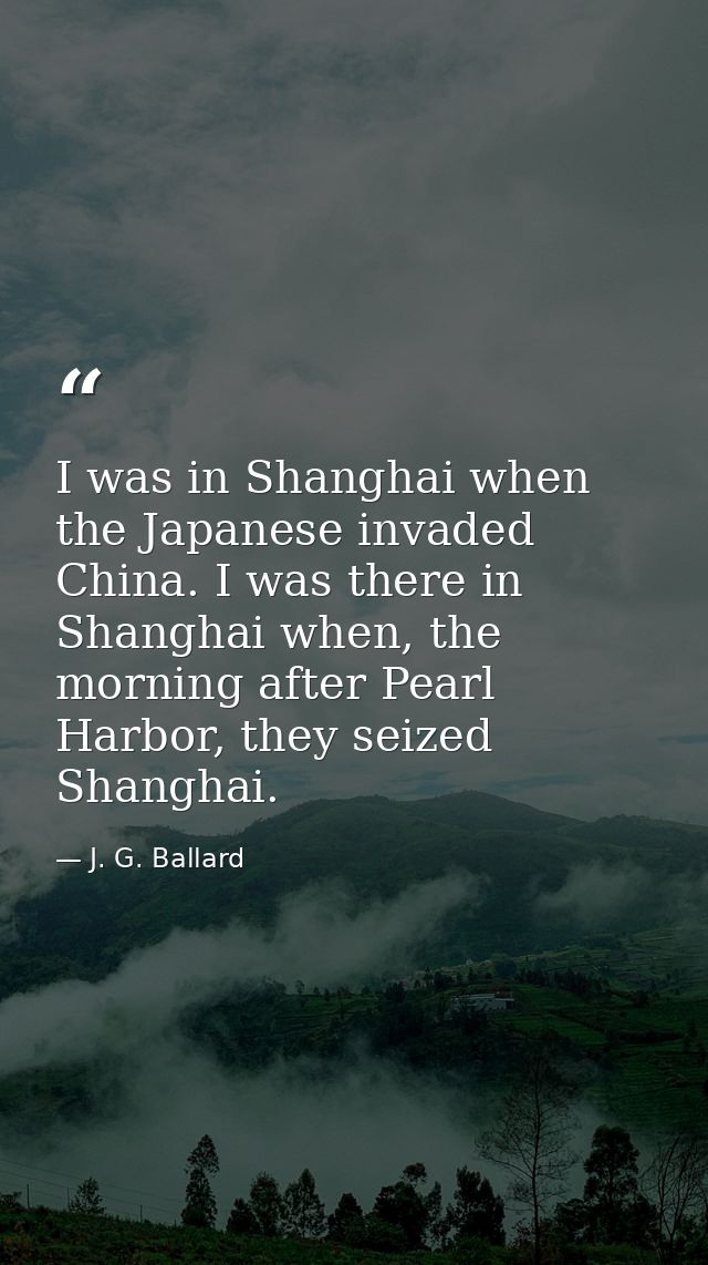 I was in Shanghai when the Japanese invaded China. I was there in Shanghai when, the morning after Pearl Harbor, they se — J. G. Ballard